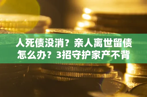 北京人死债没消？亲人离世留债怎么办？3招守护家产不背锅