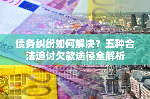 北京债务纠纷如何解决？五种合法追讨欠款途径全解析